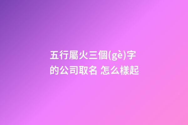 五行屬火三個(gè)字的公司取名 怎么樣起-第1張-公司起名-玄機(jī)派
